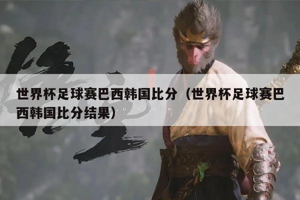 世界杯足球赛巴西韩国比分(世界杯足球赛巴西韩国比分结果)