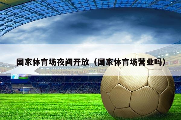 国家体育场夜间开放（国家体育场营业吗）